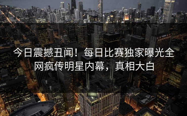 今日震撼丑闻！每日比赛独家曝光全网疯传明星内幕，真相大白