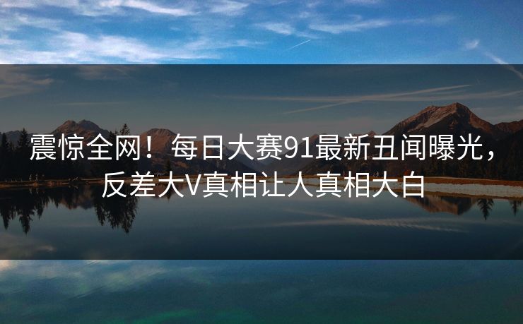 震惊全网！每日大赛91最新丑闻曝光，反差大V真相让人真相大白