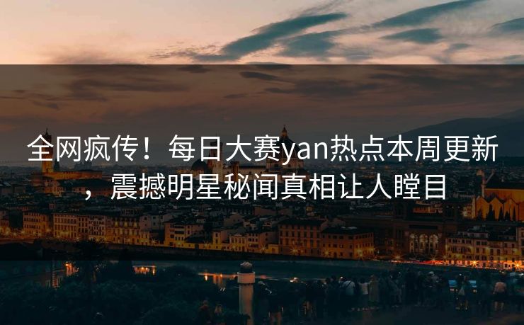全网疯传！每日大赛yan热点本周更新，震撼明星秘闻真相让人瞠目