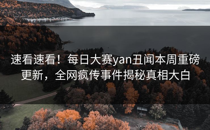 速看速看！每日大赛yan丑闻本周重磅更新，全网疯传事件揭秘真相大白