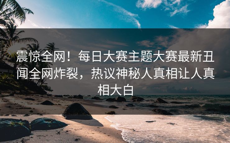 震惊全网！每日大赛主题大赛最新丑闻全网炸裂，热议神秘人真相让人真相大白