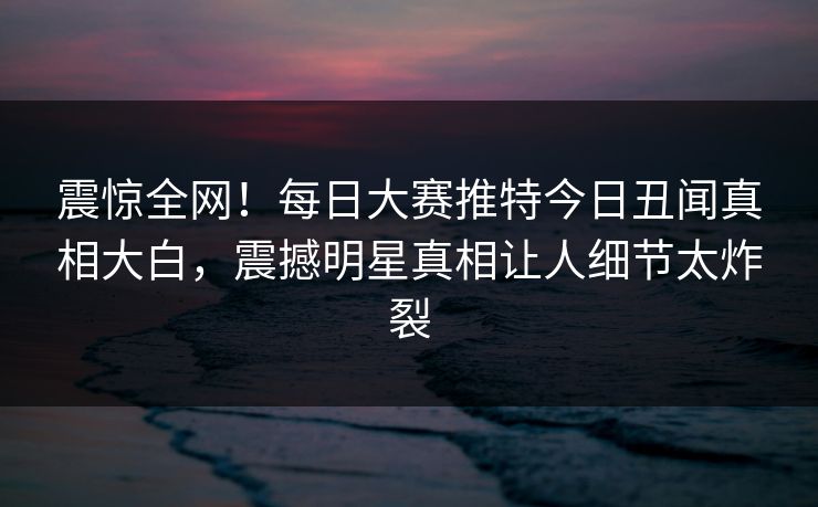 震惊全网！每日大赛推特今日丑闻真相大白，震撼明星真相让人细节太炸裂