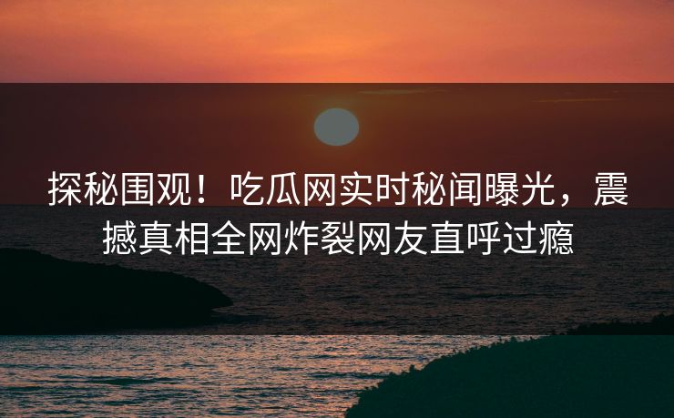 探秘围观！吃瓜网实时秘闻曝光，震撼真相全网炸裂网友直呼过瘾