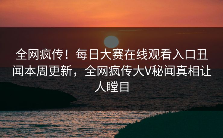 全网疯传！每日大赛在线观看入口丑闻本周更新，全网疯传大V秘闻真相让人瞠目