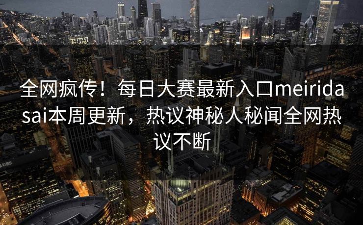 全网疯传！每日大赛最新入口meiridasai本周更新，热议神秘人秘闻全网热议不断