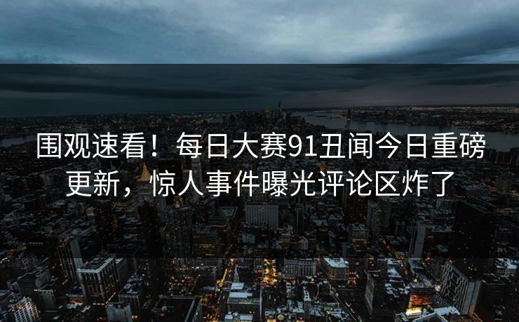 围观速看！每日大赛91丑闻今日重磅更新，惊人事件曝光评论区炸了