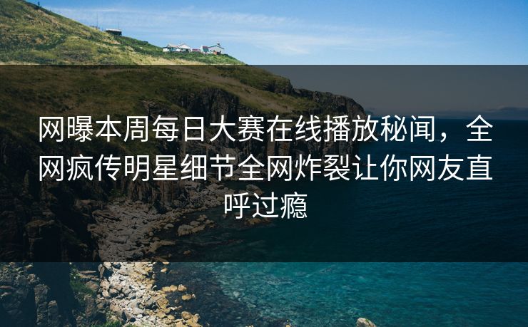 网曝本周每日大赛在线播放秘闻，全网疯传明星细节全网炸裂让你网友直呼过瘾