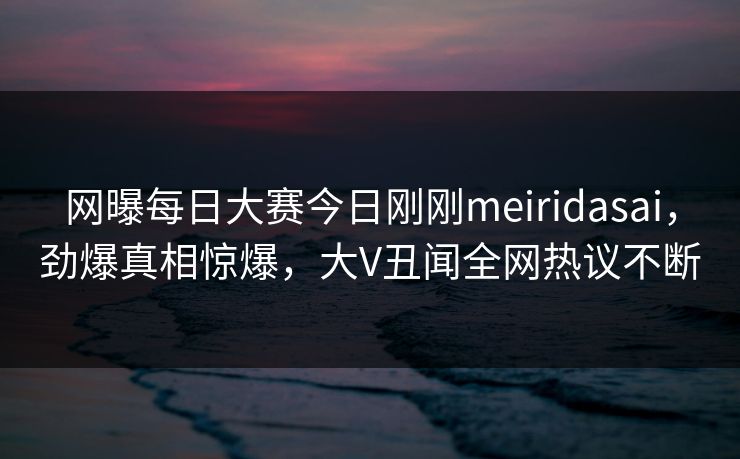 网曝每日大赛今日刚刚meiridasai，劲爆真相惊爆，大V丑闻全网热议不断