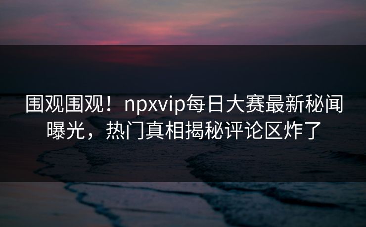 围观围观！npxvip每日大赛最新秘闻曝光，热门真相揭秘评论区炸了