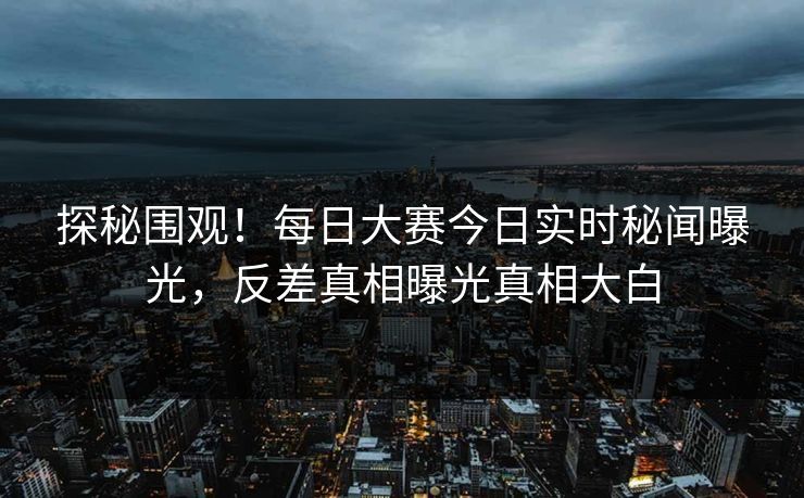 探秘围观！每日大赛今日实时秘闻曝光，反差真相曝光真相大白