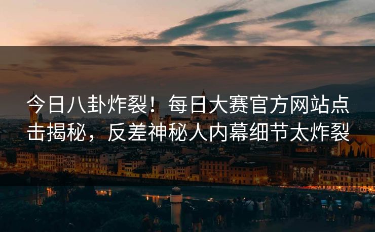 今日八卦炸裂！每日大赛官方网站点击揭秘，反差神秘人内幕细节太炸裂
