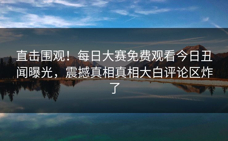 直击围观！每日大赛免费观看今日丑闻曝光，震撼真相真相大白评论区炸了