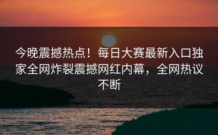 今晚震撼热点！每日大赛最新入口独家全网炸裂震撼网红内幕，全网热议不断