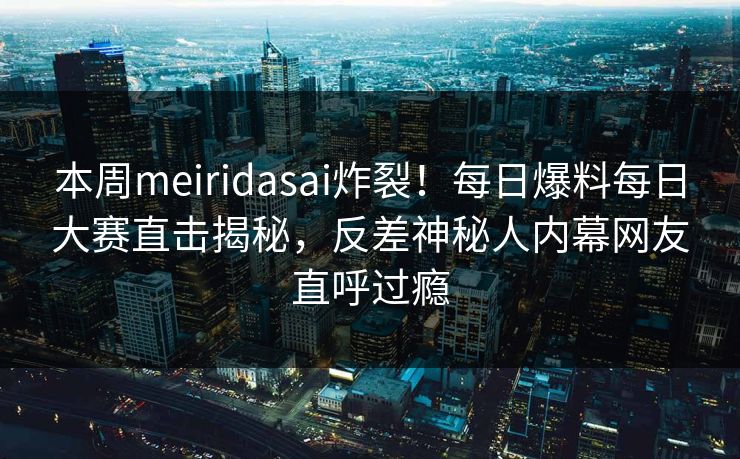 本周meiridasai炸裂！每日爆料每日大赛直击揭秘，反差神秘人内幕网友直呼过瘾