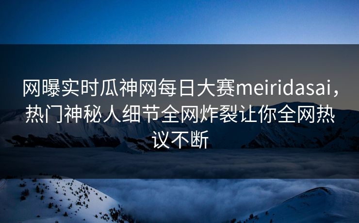 网曝实时瓜神网每日大赛meiridasai，热门神秘人细节全网炸裂让你全网热议不断