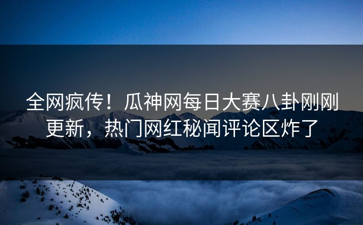全网疯传！瓜神网每日大赛八卦刚刚更新，热门网红秘闻评论区炸了