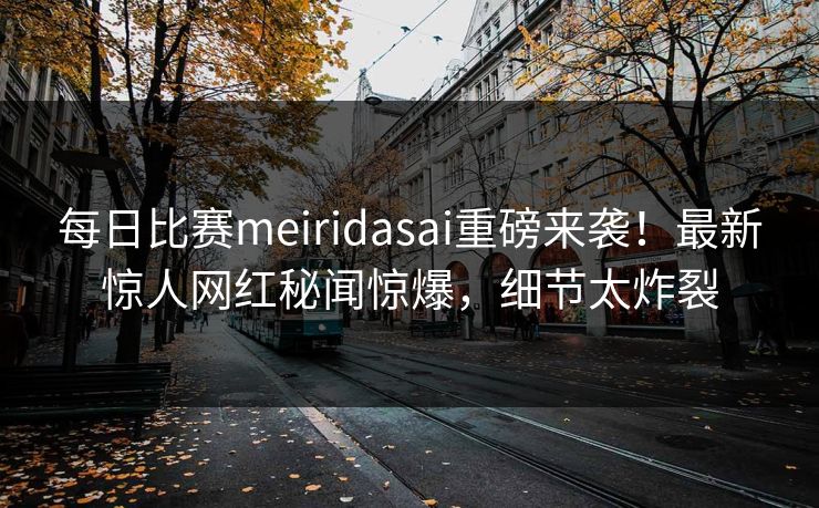 每日比赛meiridasai重磅来袭！最新惊人网红秘闻惊爆，细节太炸裂