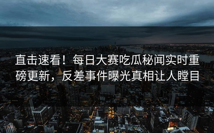 直击速看！每日大赛吃瓜秘闻实时重磅更新，反差事件曝光真相让人瞠目