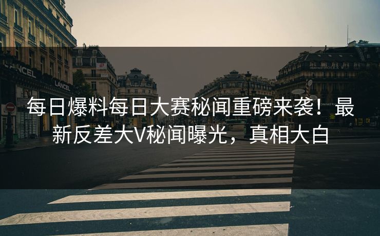 每日爆料每日大赛秘闻重磅来袭！最新反差大V秘闻曝光，真相大白