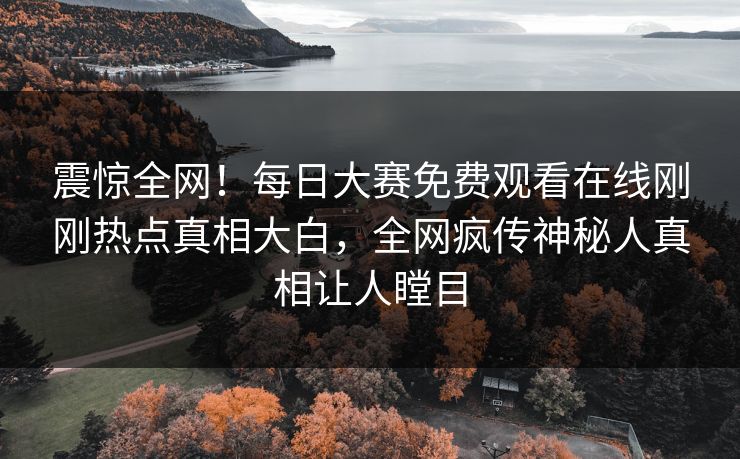 震惊全网！每日大赛免费观看在线刚刚热点真相大白，全网疯传神秘人真相让人瞠目