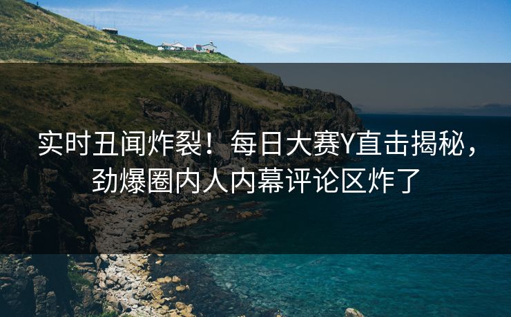 实时丑闻炸裂！每日大赛Y直击揭秘，劲爆圈内人内幕评论区炸了