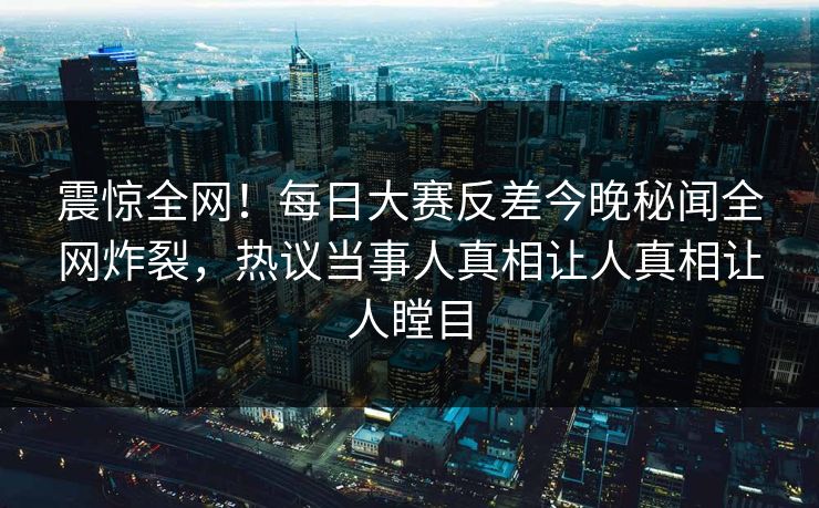 震惊全网！每日大赛反差今晚秘闻全网炸裂，热议当事人真相让人真相让人瞠目