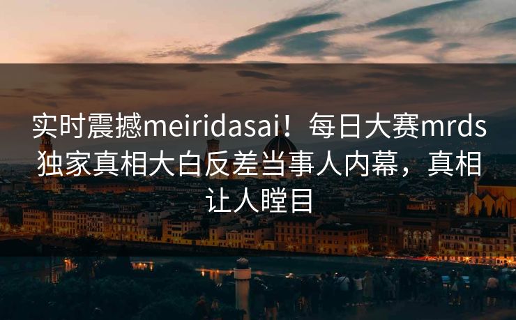 实时震撼meiridasai！每日大赛mrds独家真相大白反差当事人内幕，真相让人瞠目