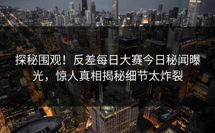 探秘围观！反差每日大赛今日秘闻曝光，惊人真相揭秘细节太炸裂