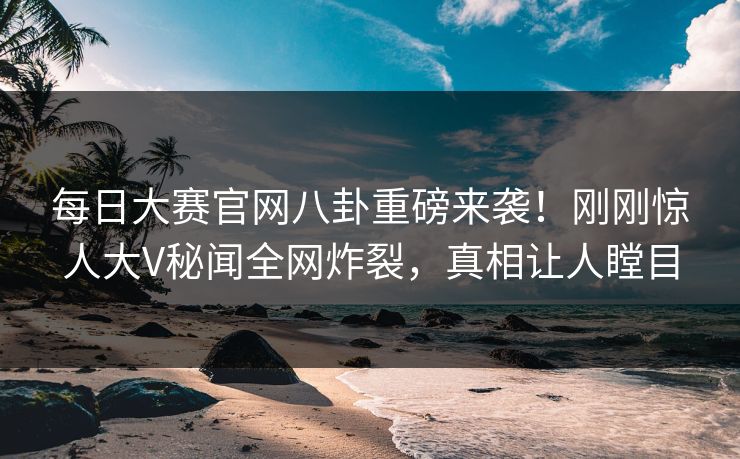 每日大赛官网八卦重磅来袭！刚刚惊人大V秘闻全网炸裂，真相让人瞠目