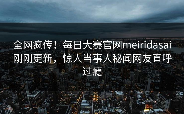 全网疯传！每日大赛官网meiridasai刚刚更新，惊人当事人秘闻网友直呼过瘾