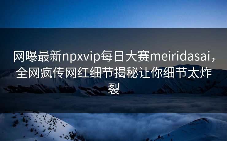 网曝最新npxvip每日大赛meiridasai，全网疯传网红细节揭秘让你细节太炸裂