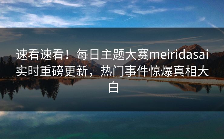 速看速看！每日主题大赛meiridasai实时重磅更新，热门事件惊爆真相大白