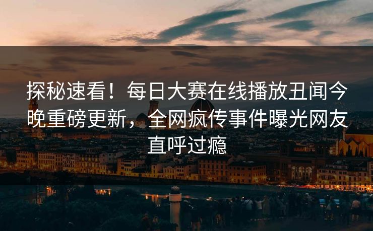 探秘速看！每日大赛在线播放丑闻今晚重磅更新，全网疯传事件曝光网友直呼过瘾