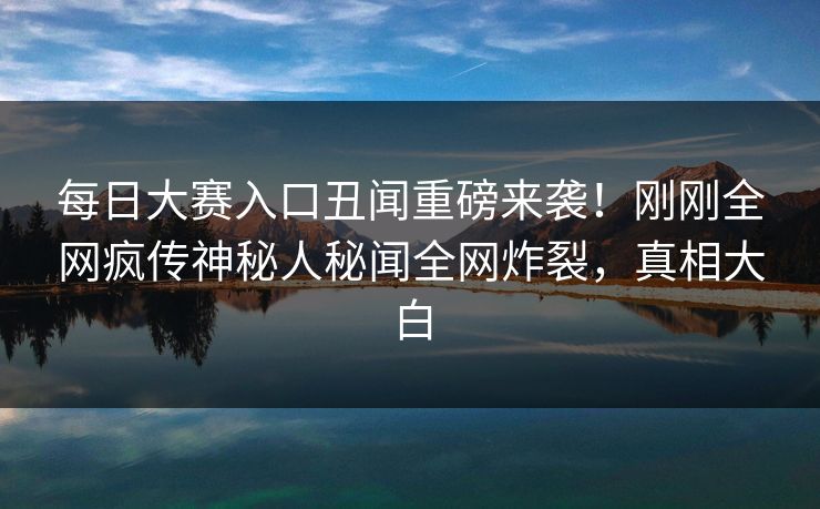 每日大赛入口丑闻重磅来袭！刚刚全网疯传神秘人秘闻全网炸裂，真相大白