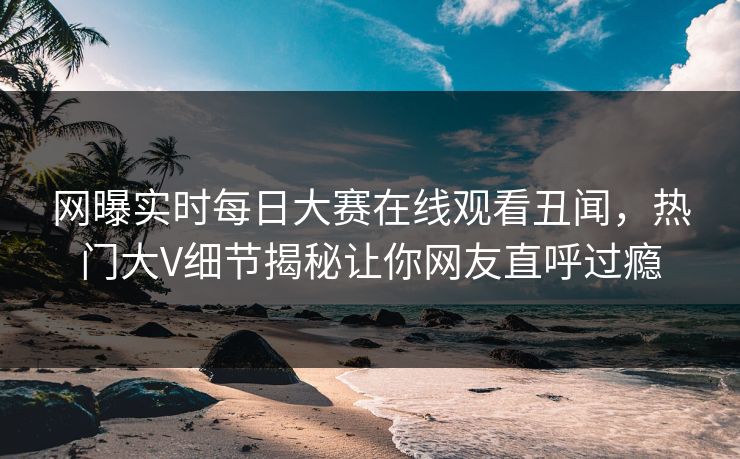 网曝实时每日大赛在线观看丑闻，热门大V细节揭秘让你网友直呼过瘾