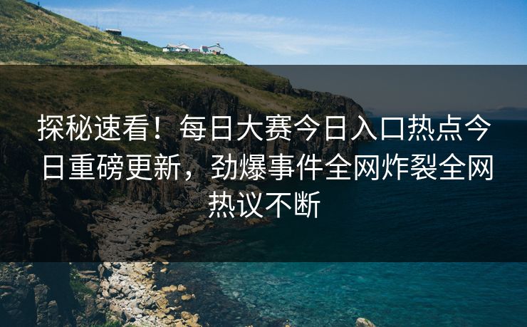 探秘速看！每日大赛今日入口热点今日重磅更新，劲爆事件全网炸裂全网热议不断