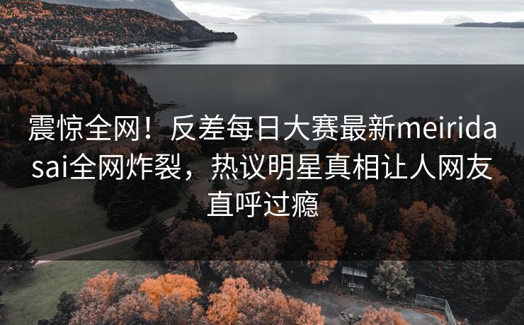 震惊全网！反差每日大赛最新meiridasai全网炸裂，热议明星真相让人网友直呼过瘾