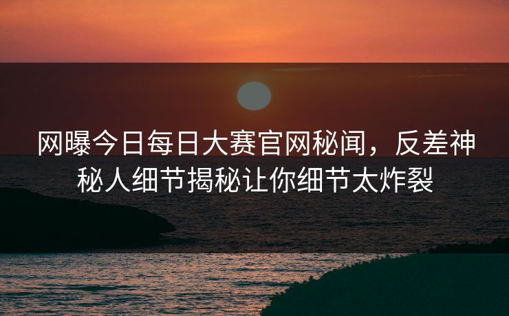 网曝今日每日大赛官网秘闻，反差神秘人细节揭秘让你细节太炸裂