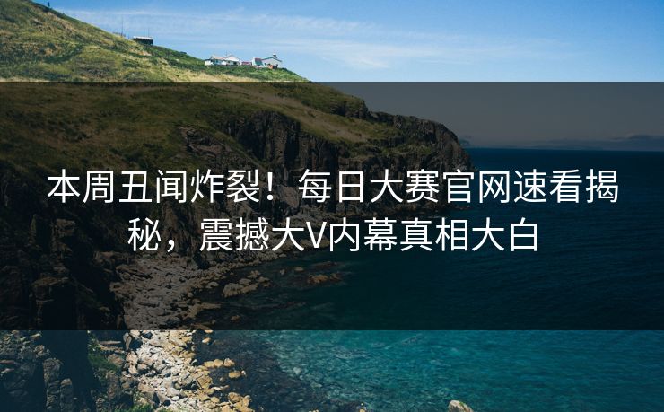 本周丑闻炸裂！每日大赛官网速看揭秘，震撼大V内幕真相大白