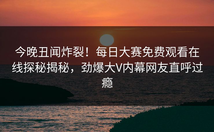 今晚丑闻炸裂！每日大赛免费观看在线探秘揭秘，劲爆大V内幕网友直呼过瘾