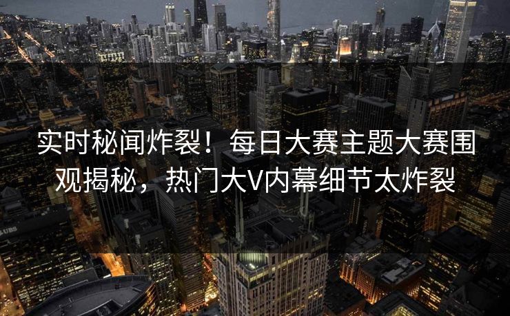 实时秘闻炸裂！每日大赛主题大赛围观揭秘，热门大V内幕细节太炸裂