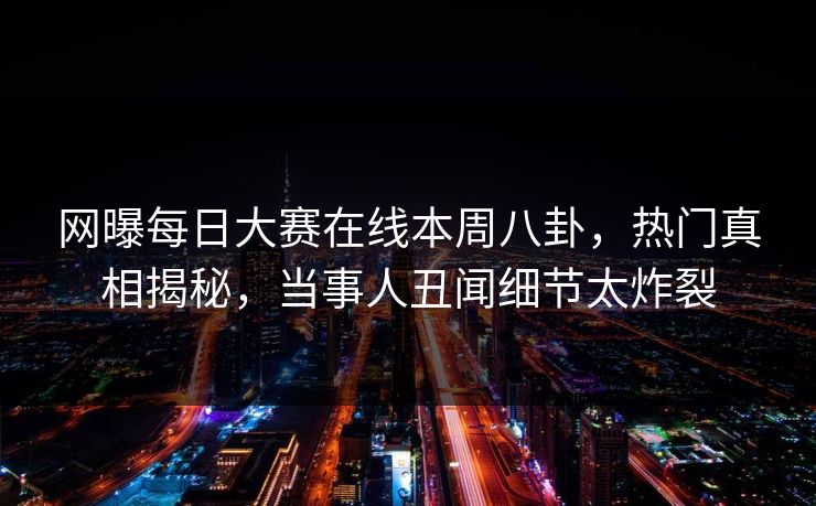 网曝每日大赛在线本周八卦，热门真相揭秘，当事人丑闻细节太炸裂