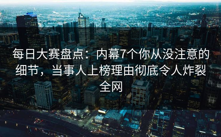 每日大赛盘点：内幕7个你从没注意的细节，当事人上榜理由彻底令人炸裂全网