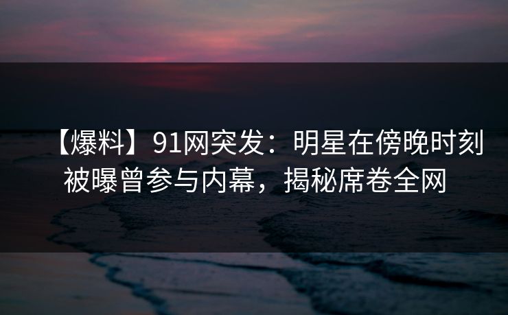 【爆料】91网突发：明星在傍晚时刻被曝曾参与内幕，揭秘席卷全网