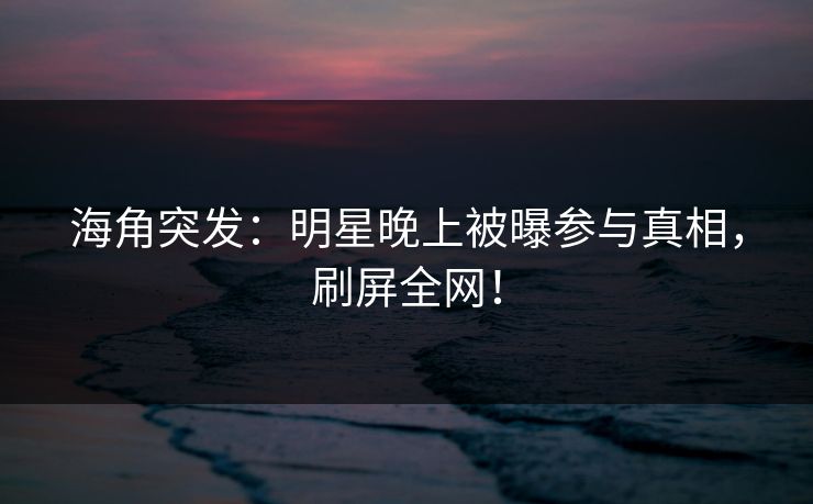 海角突发：明星晚上被曝参与真相，刷屏全网！
