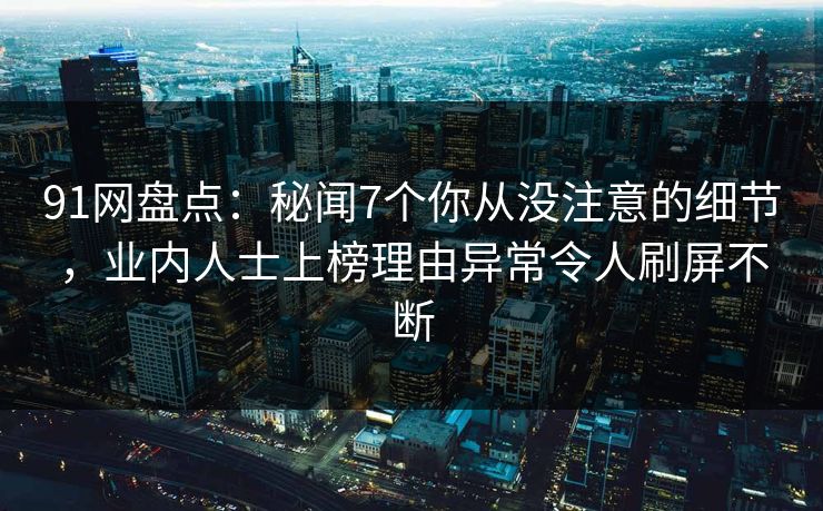 91网盘点：秘闻7个你从没注意的细节，业内人士上榜理由异常令人刷屏不断