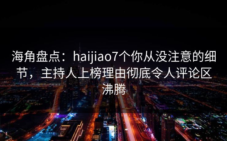 海角盘点：haijiao7个你从没注意的细节，主持人上榜理由彻底令人评论区沸腾
