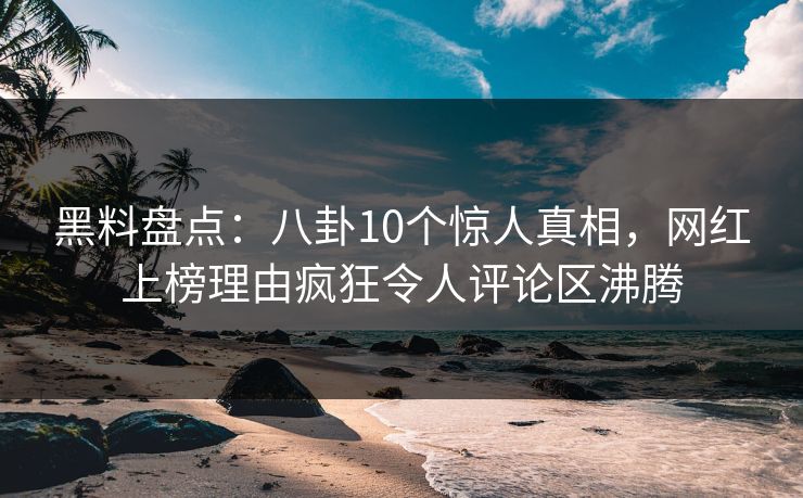 黑料盘点：八卦10个惊人真相，网红上榜理由疯狂令人评论区沸腾