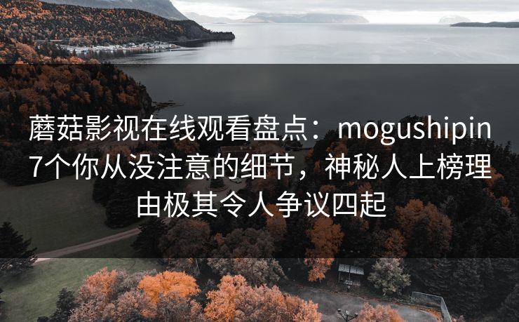 蘑菇影视在线观看盘点：mogushipin7个你从没注意的细节，神秘人上榜理由极其令人争议四起