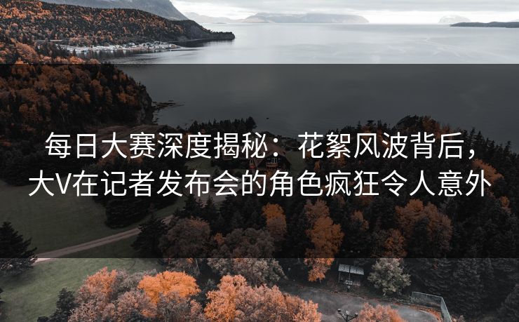 每日大赛深度揭秘：花絮风波背后，大V在记者发布会的角色疯狂令人意外